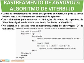 Dadas as complexidades de tempo do algoritmo de Viterbi, ele pode se tornar
inviável para o rastreamento em tempo real de agrobots;
Uma alternativa para contornar as limitações de tempo do algoritmo de
Viberbi é o algoritmo de Viterbi com Janela Deslizante ou Viterbi-JD;
No Viterbi-JD é utilizada uma subsequência(janela) de observações O’ de
tamanho w.
8
RASTREAMENTO DE AGROBOTS:
ALGORITMO DE VITERBI-JD
 