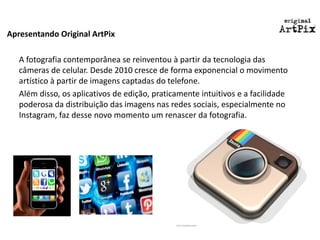 Apresentando Original ArtPix 
A fotografia contemporânea se reinventou à partir da tecnologia das câmeras de celular. Desde 2010 cresce de forma exponencial o movimento artístico à partir de imagens captadas do telefone. 
Além disso, os aplicativos de edição, praticamente intuitivos e a facilidade poderosa da distribuição das imagens nas redes sociais, especialmente no Instagram, faz desse novo momento um renascer da fotografia.  