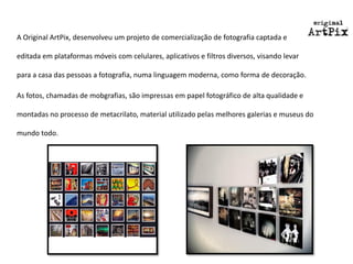 A Original ArtPix, desenvolveu um projeto de comercialização de fotografia captada e editada em plataformas móveis com celulares, aplicativos e filtros diversos, visando levar para a casa das pessoas a fotografia, numa linguagem moderna, como forma de decoração. 
As fotos, chamadas de mobgrafias, são impressas em papel fotográfico de alta qualidade e montadas no processo de metacrilato, material utilizado pelas melhores galerias e museus do mundo todo.  