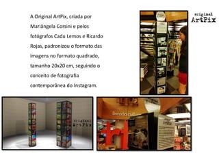A Original ArtPix, criada por Mariângela Corsinie pelos fotógrafos CaduLemos e Ricardo Rojas, padronizou o formato das imagens no formato quadrado, tamanho 20x20 cm, seguindo o conceito de fotografia contemporânea do Instagram.  