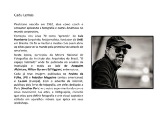 CaduLemos 
Paulistanonascidoem1962,atuacomocoacheconsultoraplicandoafotografiaeoutrasdinâmicasnomundocorporativo. 
Começounosanos70como‘aprendiz’deLuisHumberto(arquiteto,fotojornalista,fundadordaUnB) emBrasília.Elefoiomentoremestrecomquemabriuosolhosparaveromundopelaprimeiravezatravésdeumalente. 
Nestaépoca,participoudaMostraNacionaldeFotografiasdoInstitutodosArquitetosdoBrasil,“Oespaçohabitado”ondefoipublicadonoanuáriodainstituiçãoeexpôsaoladodeAraquémAlcântara,MiltonGuraneEdViggiani,entreoutros. 
CadujáteveimagenspublicadasnaRevistadaFolha,JPGeFotoblurMagazine(ambasamericanas) e1x.com(Europa).Comoadventodainternet, publicoudoislivrosdefotografia,umdelesdedicadoaParis(AnotherParis)eooutroexperimentandocomonovomovimentodasartes,amObgraphia,conceitoquecriouparadefinirfotografiaeartevisualcaptadaeeditadaemaparelhosmóveisqueaplicaemseusworkshops.  