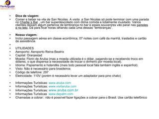 Dica de viagem: Comer e beber na vila de San Nicolas. A visita  a San Nicolas só pode terminar com uma parada no  Charlie´s Bar  , um bar superdescolado com ótima comida e totalmente inusitado. Vários clientes deixam algum pertence de lembrança no bar e esses souvenires vão parar nas  paredes e no teto . Dá para ficar horas olhando cada uma dessas “lembranças”. Nossa viagem: Inclui passagem aérea em classe econômica, 07 noites com café da manhã, traslados e cartão de assistência.  UTILIDADES Aeroporto: Aeroporto Reina Beatrix Capital: Oranjestad Moeda: Florin de Aruba (mas a moeda utilizada é o dólar, pagando-se e recebendo troco em dólares, o que dispensa a necessidade de trocar o dinheiro por moeda local). Idioma: Papiamento e holandês (mais todo pessoal local fala também inglês e espanhol). Visto: Não é necessário para brasileiros Código de telefone: 297 Eletricidade: 110V (porém é necessário levar um adaptador para pino chato) Informações Turísticas:  www.aruba.com   Informações Turísticas:  www.visitaruba.com Informações Turísticas:  www.aruba.com.br   Informações Turísticas  www.depalm.com Chamadas a cobrar:: não é possível fazer ligações a cobrar para o Brasil. Use cartão telefônico 