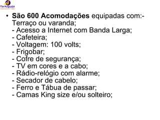 São 600 Acomodações  equipadas com:- Terraço ou varanda; - Acesso a Internet com Banda Larga; - Cafeteira; - Voltagem: 100 volts; - Frigobar; - Cofre de segurança; - TV em cores e a cabo; - Rádio-relógio com alarme; - Secador de cabelo; - Ferro e Tábua de passar; - Camas King size e/ou solteiro; 