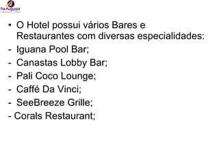 O Hotel possui vários Bares e Restaurantes com diversas especialidades: Iguana Pool Bar; Canastas Lobby Bar; Pali Coco Lounge; Caffé Da Vinci; SeeBreeze Grille; - Corals Restaurant; 
