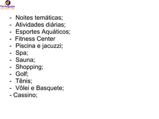 Noites temáticas; Atividades diárias; Esportes Aquáticos; -  Fitness Center Piscina e jacuzzi; Spa; Sauna; Shopping; Golf; Tênis; Vôlei e Basquete; - Cassino;  