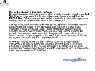 Mergulho (Scuba) e Snorkel em Aruba Se você é novato, faça o curso para obter o certificado de mergulho na  Red Sail Sports , o único centro de mergulho em Aruba com a  certificação PADI 5 Star IDC , e assim poderá desfrutar de toda a beleza do lugar, sem falar da emoção que é o mundo submarino de Aruba.  Caso já possua um certificado de mar aberto, aproveite os muitos lugares de mergulho em Aruba, a ilha abriga um dos maiores e ideais locais indicados à essa prática no Caribe. Faça mergulhos fascinantes nos arrecifes de coral ou entre naufrágios da Segunda Guerra Mundial. Se preferir ficar mais perto da superfície, faça snorkel e aproveite tanto a beleza natural dos corais como a dos naufrágios, onde se tem visibilidade, em alguns casos, de até 30m de profundidade. A Red Sail Sports Aruba oferecerá a você todos os equipamentos, instruções e as saídas desejadas para que seu mergulho na ilha seja planejado e executado com muita segurança e consciência ecológica, proporcionando uma experiência fascinante, e acima de tudo, sustentável a esse riquíssimo ambiente aquático. 