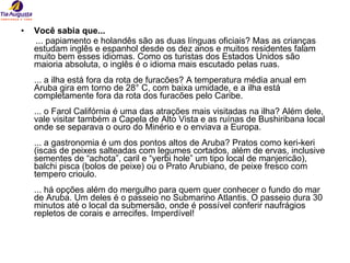 Você sabia que... ... papiamento e holandês são as duas línguas oficiais? Mas as crianças estudam inglês e espanhol desde os dez anos e muitos residentes falam muito bem esses idiomas. Como os turistas dos Estados Unidos são maioria absoluta, o inglês é o idioma mais escutado pelas ruas. ... a ilha está fora da rota de furacões? A temperatura média anual em Aruba gira em torno de 28° C, com baixa umidade, e a ilha está completamente fora da rota dos furacões pelo Caribe. ... o Farol Califórnia é uma das atrações mais visitadas na ilha? Além dele, vale visitar também a Capela de Alto Vista e as ruínas de Bushiribana local onde se separava o ouro do Minério e o enviava a Europa. ... a gastronomia é um dos pontos altos de Aruba? Pratos como keri-keri (iscas de peixes salteadas com legumes cortados, além de ervas, inclusive sementes de “achota”, caril e “yerbi hole” um tipo local de manjericão), balchi pisca (bolos de peixe) ou o Prato Arubiano, de peixe fresco com tempero crioulo. ... há opções além do mergulho para quem quer conhecer o fundo do mar de Aruba. Um deles é o passeio no Submarino Atlantis. O passeio dura 30 minutos até o local da submersão, onde é possível conferir naufrágios repletos de corais e arrecifes. Imperdível!  
