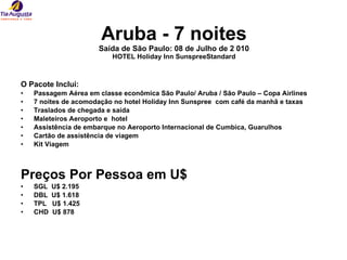Aruba - 7 noites Saída de São Paulo: 08 de Julho de 2 010 HOTEL Holiday Inn SunspreeStandard O Pacote Inclui: Passagem Aérea em classe econômica São Paulo/ Aruba / São Paulo – Copa Airlines  7 noites de acomodação no hotel Holiday Inn Sunspree  com café da manhã e taxas  Traslados de chegada e saída  Maleteiros Aeroporto e  hotel  Assistência de embarque no Aeroporto Internacional de Cumbica, Guarulhos Cartão de assistência de viagem  Kit Viagem   Preços Por Pessoa em U$  SGL  U$ 2.195 DBL  U$ 1.618 TPL  U$ 1.425 CHD  U$ 878 