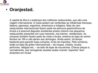 Oranjestad. A capital da ilha é o endereço dos melhores restaurantes, que são uma viagem internacional. À mesa podem ser conferidas as influências francesa, italiana, japonesa, argentina, americana e indígena. Mais de cem restaurantes internacionais fazem parte da estrutura gastronômica de Aruba e é possível degustar excelentes pratos mesmo nos pequenos restaurantes presentes em ruas menores, nos bairros  residenciais. As compras também fazem parte da visita a Aruba, embora as lojas do centro fechem às 18h e não abram aos domingos. Ainda assim, há tempo bastante para garantir boas compras, livres de impostos. Pelo comércio, estão as lojas de grifes internacionais – de roupas, cristais, óculos, perfumes, relógios etc. – ao lado de lojas de souvenires. Checar preços e, normalmente, sair carregando sacolas acaba virando “esportes” bem atraentes em Aruba  