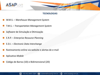 TECNOLOGIAS
• W.M.S. – Warehouse Management System
• T.M.S. – Transportation Management System
• Software de Simulação e Otimização
• E.R.P. – Enterprise Resource Planning
• E.D.I. – Electronic Data Interchange
• Rastreamento online via website e alertas de e-mail
• Aplicativo Mobile
• Código de Barras (1D) e Bidimensional (2D)
+55 (41) 4063-7283 | contato@asaplog.com.br | www.asaplog.com.br
 