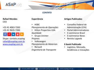 CONTATO
Rafael Mendes
CEO
+55 41 4063-7283
+55 41 9635-7283
Skype: contato.asaplog
rafael@asaplog.com.br
www.asaplog.com.br
Experiência
• HSBC
Planejamento de Operações
• Hilton Properties USA
Qualidade
• Grupo Uninter
Projetos
• Volkswagen
Planejamento de Materiais
• Renault
Engenharia de Transporte
Artigos Publicados
• Conselho Federal de
Administração (CFA)
• Portal Administradores
• E-commerce Brasil
• E-commerce News
• Revista Logweb
E-book Publicado
• Logística. Mercado,
tendências e inovações
+55 (41) 4063-7283 | contato@asaplog.com.br | www.asaplog.com.br
 