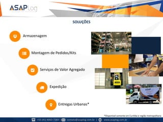 SOLUÇÕES
Armazenagem
Montagem de Pedidos/Kits
Expedição
Entregas Urbanas*
Serviços de Valor Agregado
*Disponível somente em Curitiba e região metropolitana
+55 (41) 4063-7283 | contato@asaplog.com.br | www.asaplog.com.br
 