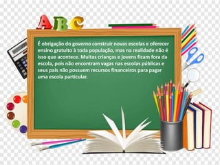 Os diferentes contextos escolares
É obrigação do governo construir novas escolas e oferecer
ensino gratuito à toda população, mas na realidade não é
isso que acontece. Muitas crianças e jovens ficam fora da
escola, pois não encontram vagas nas escolas públicas e
seus pais não possuem recursos financeiros para pagar
uma escola particular.
 