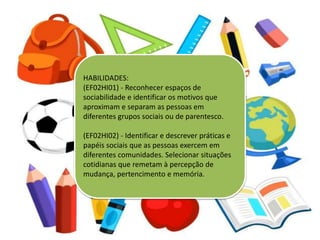 HABILIDADES:
(EF02HI01) - Reconhecer espaços de
sociabilidade e identificar os motivos que
aproximam e separam as pessoas em
diferentes grupos sociais ou de parentesco.
(EF02HI02) - Identificar e descrever práticas e
papéis sociais que as pessoas exercem em
diferentes comunidades. Selecionar situações
cotidianas que remetam à percepção de
mudança, pertencimento e memória.
 