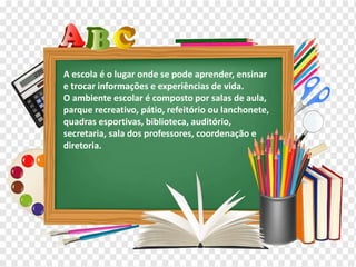 Os diferentes contextos escolares
A escola é o lugar onde se pode aprender, ensinar
e trocar informações e experiências de vida.
O ambiente escolar é composto por salas de aula,
parque recreativo, pátio, refeitório ou lanchonete,
quadras esportivas, biblioteca, auditório,
secretaria, sala dos professores, coordenação e
diretoria.
 