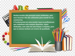 Os diferentes contextos escolares
Muitas escolas não possuem esses ambientes, pois
seus recursos não são suficientes para mantê-los ou
construí-los.
O fundamental em uma escola é que os profissionais
que trabalham nela estejam dispostos, sejam
dedicados, com salas de aula limpas e arejadas, para
que os alunos tenham um ensino de qualidade.
 