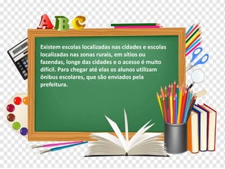 Os diferentes contextos escolares
Existem escolas localizadas nas cidades e escolas
localizadas nas zonas rurais, em sítios ou
fazendas, longe das cidades e o acesso é muito
difícil. Para chegar até elas os alunos utilizam
ônibus escolares, que são enviados pela
prefeitura.
 