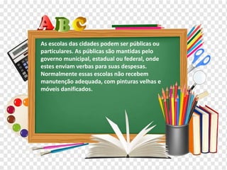 Os diferentes contextos escolares
As escolas das cidades podem ser públicas ou
particulares. As públicas são mantidas pelo
governo municipal, estadual ou federal, onde
estes enviam verbas para suas despesas.
Normalmente essas escolas não recebem
manutenção adequada, com pinturas velhas e
móveis danificados.
 