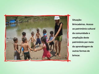 Situação:
Brincadeiras. Acesso
ao patrimônio cultural
da comunidade e
ampliação deste
patrimônio por meio
da aprendizagem de
outras formas de
brincar.
 