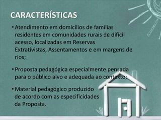 CARACTERÍSTICAS
• Atendimento em domicílios de famílias
  residentes em comunidades rurais de difícil
  acesso, localizadas em Reservas
  Extrativistas, Assentamentos e em margens de
  rios;
• Proposta pedagógica especialmente pensada
  para o público alvo e adequada ao contexto;
• Material pedagógico produzido
  de acordo com as especificidades
  da Proposta.
 