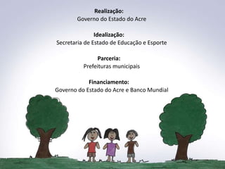 Realização:
       Governo do Estado do Acre

               Idealização:
Secretaria de Estado de Educação e Esporte

                Parceria:
          Prefeituras municipais

            Financiamento:
Governo do Estado do Acre e Banco Mundial
 