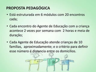 PROPOSTA PEDAGÓGICA
• Está estruturada em 6 módulos com 20 encontros
  cada;
• Cada encontro do Agente de Educação com a criança
  acontece 2 vezes por semana com 2 horas e meia de
  duração;
• Cada Agente de Educação atende crianças de 10
  famílias, aproximadamente; e o critério para definir
  esse número é distancia entre os domicílios.
 