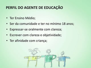 PERFIL DO AGENTE DE EDUCAÇÃO

• Ter Ensino Médio;
• Ser da comunidade e ter no mínimo 18 anos;
• Expressar-se oralmente com clareza;
• Escrever com clareza e objetividade;
• Ter afinidade com criança;
 