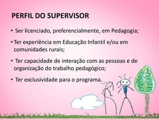 PERFIL DO SUPERVISOR
• Ser licenciado, preferencialmente, em Pedagogia;
• Ter experiência em Educação Infantil e/ou em
  comunidades rurais;
• Ter capacidade de interação com as pessoas e de
 organização do trabalho pedagógico;
• Ter exclusividade para o programa.
 