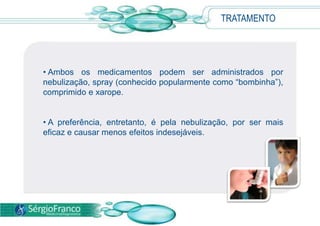 TRATAMENTO
• Ambos os medicamentos podem ser administrados por
nebulização, spray (conhecido popularmente como
“bombinha”), comprimido e xarope.
• A preferência, entretanto, é pela nebulização, por ser mais
eficaz e causar menos efeitos indesejáveis.
 