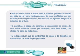 • Não há como curar a asma, mas é possível prevenir as crises
de falta de ar com medicamentos de uso profilático ou por
mudança de comportamento, evitando-se os agentes alérgicos e
irritantes do ar livre.
• O asmático é capaz de aprender a reconhecer os sinais de
uma crise iminente, como, por exemplo, uma leve tosse, um
chiado no peito ou falta de ar.
• É indispensável que os ambientes de casa e de trabalho se
mantenham os mais limpos possíveis.
PREVENÇÃO
 
