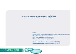 Consulte sempre o seu médico.
Fontes:
Manual Merck. Biblioteca Médica Online. http://www.manualmerck.net.
Mayo Clinic. http://www.mayoclinic.com.
OMS. http://www.who.int/countries/bra.
SBP. www.sbp.com.br/show_item2.cfm?id.
Editora médica: Dra. Anna Gabriela Fuks (615039-RJ)
Jornalista responsável: Roberto Maggessi (31.250 RJ)
 