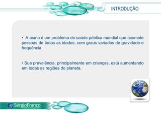 INTRODUÇÃO
• A asma é um problema de saúde pública mundial que acomete
pessoas de todas as idades, com graus variados de gravidade e
frequência.
• Sua prevalência, principalmente em crianças, está aumentando
em todas as regiões do planeta.
 