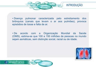 INTRODUÇÃO
• Doença pulmonar caracterizada pelo estreitamento dos
brônquios (canais que levam o ar aos pulmões), provoca
episódios de tosse e falta de ar.
• De acordo com a Organização Mundial da Saúde
(OMS), estima-se que 100 a 150 milhões de pessoas no mundo
sejam asmáticas, sem distinção social, racial ou de idade.
 