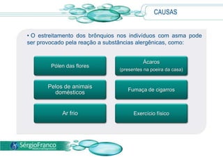 CAUSAS
• O estreitamento dos brônquios nos indivíduos com asma pode
ser provocado pela reação a substâncias alergênicas, como:
Pólen das flores
Ácaros
(presentes na poeira da casa)
Pelos de animais
domésticos Fumaça de cigarros
Ar frio Exercício físico
 