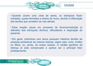 • Quando ocorre uma crise de asma, os brônquios ficam
inchados, quase fechados e cheios de muco, devido à inflamação
dos tecidos que revestem as vias aéreas.
• Essa reação causa um processo de broncoconstrição (o
diâmetro dos brônquios diminui), dificultando a respiração do
paciente.
• Em geral, indivíduos com asma possuem histórico familiar de
pessoas portadoras da mesma doença, sejam pais, avós, irmãos
ou filhos, ou, ainda, de outras causas. O caráter genético da
doença já está comprovado e parece ser o principal fator
predisponente.
CAUSAS
 