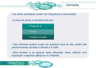  Falta de ar
 Tosse
 Chiado no peito
SINTOMAS
• As crises asmáticas variam em frequência e intensidade.
• A crise de asma é caracterizada por:
• Tais sintomas podem surgir em qualquer hora do dia, porém são
predominantes durante a manhã e à noite.
• Elas tendem a se agravar após infecções virais, esforço e/ou
exposição a agentes alérgicos ou irritantes.
 
