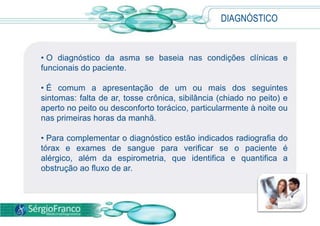 • O diagnóstico da asma se baseia nas condições clínicas e
funcionais do paciente.
• É comum a apresentação de um ou mais dos seguintes
sintomas: falta de ar, tosse crônica, sibilância (chiado no peito) e
aperto no peito ou desconforto torácico, particularmente à noite ou
nas primeiras horas da manhã.
• Para complementar o diagnóstico estão indicados radiografia do
tórax e exames de sangue para verificar se o paciente é
alérgico, além da espirometria, que identifica e quantifica a
obstrução ao fluxo de ar.
DIAGNÓSTICO
 