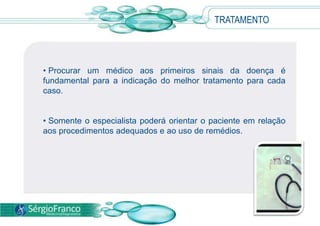 • Procurar um médico aos primeiros sinais da doença é
fundamental para a indicação do melhor tratamento para cada
caso.
• Somente o especialista poderá orientar o paciente em relação
aos procedimentos adequados e ao uso de remédios.
TRATAMENTO
 