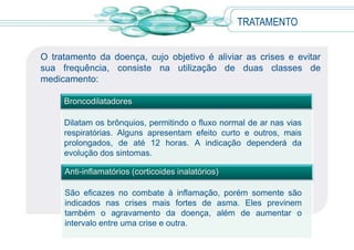 O tratamento da doença, cujo objetivo é aliviar as crises e evitar
sua frequência, consiste na utilização de duas classes de
medicamento:
TRATAMENTO
Anti-inflamatórios (corticoides inalatórios)
São eficazes no combate à inflamação, porém somente são
indicados nas crises mais fortes de asma. Eles previnem
também o agravamento da doença, além de aumentar o
intervalo entre uma crise e outra.
Broncodilatadores
Dilatam os brônquios, permitindo o fluxo normal de ar nas vias
respiratórias. Alguns apresentam efeito curto e outros, mais
prolongados, de até 12 horas. A indicação dependerá da
evolução dos sintomas.
 