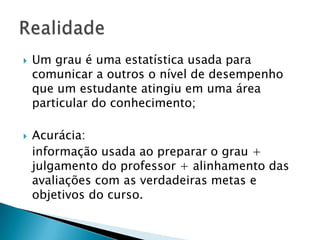  Um grau é uma estatística usada para
comunicar a outros o nível de desempenho
que um estudante atingiu em uma área
particular do conhecimento;
 Acurácia:
informação usada ao preparar o grau +
julgamento do professor + alinhamento das
avaliações com as verdadeiras metas e
objetivos do curso.
 