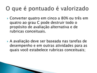  Converter quatro em cinco a 80% ou três em
quatro ao grau C pode destruir todo o
propósito de avaliação alternativa e de
rubricas conceituais.
 A avaliação deve ser baseada nas tarefas de
desempenho e em outras atividades para as
quais você estabelece rubricas conceituais;
 