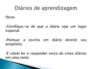 Dicas:
Certifique-se de que o diário seja um lugar
especial.
Pontuar a escrita em diário destrói seu
propósito.
É viável ler e responder cerca de cinco diários
em uma noite.
 