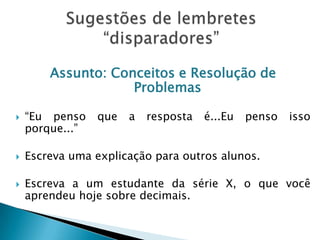 Assunto: Conceitos e Resolução de
Problemas
 “Eu penso que a resposta é...Eu penso isso
porque...”
 Escreva uma explicação para outros alunos.
 Escreva a um estudante da série X, o que você
aprendeu hoje sobre decimais.
 