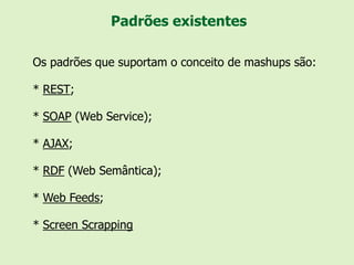 Padrões existentes

Os padrões que suportam o conceito de mashups são:

* REST;

* SOAP (Web Service);

* AJAX;

* RDF (Web Semântica);

* Web Feeds;

* Screen Scrapping
 