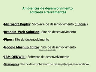 Ambientes de desenvolvimento,
                  editores e ferramentas


•Microsoft Popfly: Software de desenvolvimento (Tutorial)

•Brenelz Web Solution: Site de desenvolvimento

•Pipes: Site de desenvolvimento

•Google Mashup Editor: Site de desenvolvimento
                            (Atualmente desativado)



•IBM QEDWiki: Software de desenvolvimento

•Developers: Site de desenvolvimento de mashups(apps) para facebook
 