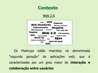 Contexto
                      Web 2.0




  Os   Mashups    estão    inseridos    na   denominada
“segunda   geração”   de   aplicações    web,   que   é
caracterizadas por um grau maior de interação e
colaboração entre usuários
 