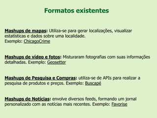 Formatos existentes


Mashups de mapas: Utiliza-se para gerar localizações, visualizar
estatísticas e dados sobre uma localidade.
Exemplo: ChicagoCrime


Mashups de vídeo e fotos: Misturaram fotografias com suas informações
detalhadas. Exemplo: Geosetter


Mashups de Pesquisa e Compras: utiliza-se de APIs para realizar a
pesquisa de produtos e preços. Exemplo: Buscapé


Mashups de Notícias: envolve diversos feeds, formando um jornal
personalizado com as notícias mais recentes. Exemplo: Favorise
 