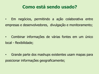 Como está sendo usado?

•   Em negócios, permitindo a ação colaborativa entre
empresas e desenvolvedores, divulgação e monitoramento;


•   Combinar informações de várias fontes em um único
local - flexibilidade;


•   Grande parte dos mashups existentes usam mapas para
posicionar informações geograficamente;
 