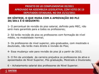 PROJETO DE LEI COMPLEMENTAR 20/2011 APROVADO NA ASSEMBLEIA LEGISLATIVA, COM VOTO DE 13 DEPUTADOS ESTADUAIS, NO DIA 15/12/2011 EM SÍNTESE, O QUE MUDA COM A APROVAÇÃO DO PLC 20/2011 É O SEGUINTE: 1- O percentual de revisão do piso salarial, definido pelo MEC, não será mais garantido para a todos os professores; 2- Só terão revisão do piso os professores com formação de nível médio, na modalidade normal; 3- Os professores de nível superior, pós-graduados, com mestrado e doutorado, não terão mais direito à revisão do Piso; 4- Essa mudança vale para revisão do piso já a partir de 2012; 5- O fim da unicidade  da carreira prejudica os professores da ativa e aposentados de Nível Superior, Pós graduação, Mestrado e Doutorado; 6 – Achatamento salarial dos professores de Nível Superior. 