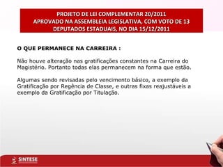PROJETO DE LEI COMPLEMENTAR 20/2011 APROVADO NA ASSEMBLEIA LEGISLATIVA, COM VOTO DE 13 DEPUTADOS ESTADUAIS, NO DIA 15/12/2011 O QUE PERMANECE NA CARREIRA : Não houve alteração nas gratificações constantes na Carreira do Magistério. Portanto todas elas permanecem na forma que estão.  Algumas sendo revisadas pelo vencimento básico, a exemplo da Gratificação por Regência de Classe, e outras fixas reajustáveis a exemplo da Gratificação por Titulação. 